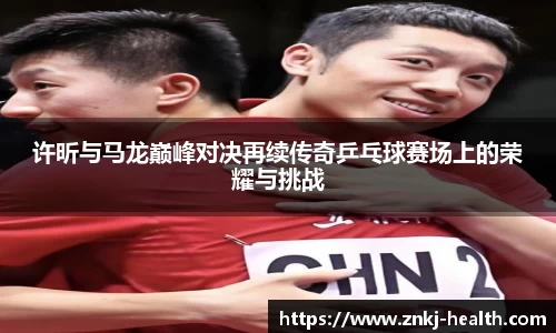 许昕与马龙巅峰对决再续传奇乒乓球赛场上的荣耀与挑战