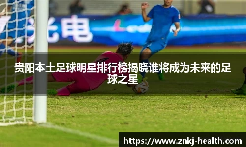 贵阳本土足球明星排行榜揭晓谁将成为未来的足球之星