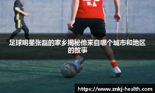足球明星张磊的家乡揭秘他来自哪个城市和地区的故事